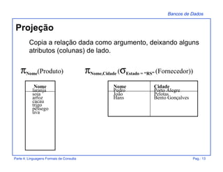 Bancos de Dados
Parte 4: Linguagens Formais de Consulta Pag.: 13
Projeção
Copia a relação dada como argumento, deixando alguns
atributos (colunas) de lado.
πNome(Produto) πNome,Cidade (σEstado = “RS” (Fornecedor))
Nome
laranja
soja
arroz
cacau
trigo
pêssego
uva
Nome Cidade
Pedro Porto Alegre
João Pelotas
Hans Bento Gonçalves
 