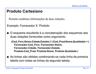 Bancos de Dados
Parte 4: Linguagens Formais de Consulta Pag.: 14
Produto Cartesiano
Exemplo: Fornecedor Χ Produto
s O esquema resultante é a concatenação dos esquemas das
duas relações fornecidas como argumento.
(Cod_Forn,Nome,Cidade,Estado) Χ (Cod_Prod,Nome,Qualidade) = (
Fornecedor.Cod_Forn, Fornecedor.Nome,
Fornecedor.Cidade, Fornecedor.Estado,
Produto.Cod_Prod, Produto.Nome, Produto.Qualidade )
s As linhas são obtidas combinando-se cada linha da primeira
tabela com todas as linhas da segunda tabela.
Permite combinar informações de duas relações.
 