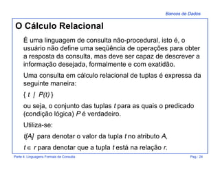 Bancos de Dados
Parte 4: Linguagens Formais de Consulta Pag.: 24
O Cálculo Relacional
É uma linguagem de consulta não-procedural, isto é, o
usuário não define uma seqüência de operações para obter
a resposta da consulta, mas deve ser capaz de descrever a
informação desejada, formalmente e com exatidão.
Uma consulta em cálculo relacional de tuplas é expressa da
seguinte maneira:
{ t | P(t) }
ou seja, o conjunto das tuplas t para as quais o predicado
(condição lógica) P é verdadeiro.
Utiliza-se:
t[A] para denotar o valor da tupla t no atributo A,
t ∈ r para denotar que a tupla t está na relação r.
 