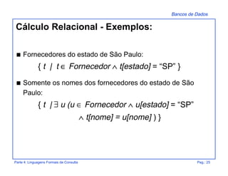 Bancos de Dados
Parte 4: Linguagens Formais de Consulta Pag.: 25
s Fornecedores do estado de São Paulo:
{ t | t ∈ Fornecedor ∧ t[estado] = “SP” }
s Somente os nomes dos fornecedores do estado de São
Paulo:
{ t | ∃ u (u ∈ Fornecedor ∧ u[estado] = “SP”
∧ t[nome] = u[nome] ) }
Cálculo Relacional - Exemplos:
 