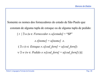 Bancos de Dados
Parte 4: Linguagens Formais de Consulta Pag.: 26
Somente os nomes dos fornecedores do estado de São Paulo que
constam de alguma tupla de estoque ou de alguma tupla de pedido:
{ t | ∃ u (u ∈ Fornecedor ∧ u[estado] = “SP”
∧ t[nome] = u[nome] ∧
( ∃ s (s ∈ Estoque ∧ s[cod_forn] = u[cod_forn])
∨ ∃ w (w ∈ Pedido ∧ w[cod_forn] = u[cod_forn]) ))}
 