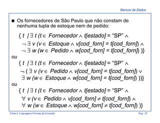Bancos de Dados
Parte 4: Linguagens Formais de Consulta Pag.: 27
s Os fornecedores de São Paulo que não constam de
nenhuma tupla de estoque nem de pedido:
{ t | ∃ t (t ∈ Fornecedor ∧ t[estado] = “SP” ∧
¬ ∃ v (v ∈ Estoque ∧ v[cod_forn] = t[cod_forn]) ∧
¬ ∃ w (w ∈ Pedido ∧ w[cod_forn] = t[cod_forn]) )}
ou
{ t | ∃ t (t ∈ Fornecedor ∧ t[estado] = “SP” ∧
¬ ( ∃ v (v ∈ Pedido ∧ v[cod_forn] = t[cod_forn]) ∨
∃ w (w ∈ Estoque ∧ w[cod_forn] = t[cod_forn]) ))}
ou
{ t | ∃ t (t ∈ Fornecedor ∧ t[estado] = “SP” ∧
∀ v (v ∈ Pedido ∧ v[cod_forn] ≠ t[cod_forn]) ∧
∀ w (w ∈ Estoque ∧ w[cod_forn] ≠ t[cod_forn]) )}
 