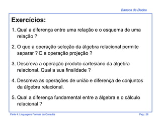 Bancos de Dados
Parte 4: Linguagens Formais de Consulta Pag.: 28
Exercícios:
1. Qual a diferença entre uma relação e o esquema de uma
relação ?
2. O que a operação seleção da álgebra relacional permite
separar ? E a operação projeção ?
3. Descreva a operação produto cartesiano da álgebra
relacional. Qual a sua finalidade ?
4. Descreva as operações de união e diferença de conjuntos
da álgebra relacional.
5. Qual a diferença fundamental entre a álgebra e o cálculo
relacional ?
 
