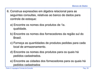 Bancos de Dados
Parte 4: Linguagens Formais de Consulta Pag.: 29
6. Construa expressões em álgebra relacional para as
seguintes consultas, relativas ao banco de dados para
controle de estoque:
a) Encontre os nomes dos produtos de 1a.
qualidade.
b) Encontre os nomes dos fornecedores da região sul do
Brasil.
c) Forneça as quantidades de produtos pedidas para cada
local de armazenamento.
d) Encontre os nomes dos produtos para os quais há
pedidos cadastrados.
e) Encontre as cidades dos fornecedores para os quais há
pedidos cadastrados
 