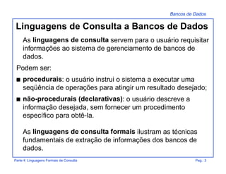 Bancos de Dados
Parte 4: Linguagens Formais de Consulta Pag.: 3
Linguagens de Consulta a Bancos de Dados
As linguagens de consulta servem para o usuário requisitar
informações ao sistema de gerenciamento de bancos de
dados.
Podem ser:
s procedurais: o usuário instrui o sistema a executar uma
seqüência de operações para atingir um resultado desejado;
s não-procedurais (declarativas): o usuário descreve a
informação desejada, sem fornecer um procedimento
específico para obtê-la.
As linguagens de consulta formais ilustram as técnicas
fundamentais de extração de informações dos bancos de
dados.
 