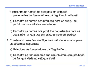 Bancos de Dados
Parte 4: Linguagens Formais de Consulta Pag.: 30
f) Encontre os nomes de produtos em estoque
procedentes de fornecedores da região sul do Brasil.
g) Encontre os nomes dos produtos para os quais há
pedidos e mercadorias em estoque.
h) Encontre os nomes dos produtos cadastrados para os
quais não há registros em estoque nem em pedido.
7. Construa expressões em álgebra e cálculo relacional para
as seguintes consultas:
a) Selecione os fornecedores da Região Sul.
b) Encontre os fornecedores que contribuiram com produtos
de 1a. qualidade no estoque atual.
 