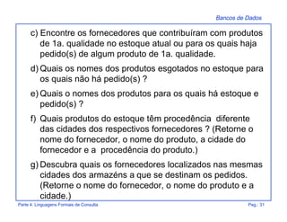 Bancos de Dados
Parte 4: Linguagens Formais de Consulta Pag.: 31
c) Encontre os fornecedores que contribuíram com produtos
de 1a. qualidade no estoque atual ou para os quais haja
pedido(s) de algum produto de 1a. qualidade.
d) Quais os nomes dos produtos esgotados no estoque para
os quais não há pedido(s) ?
e) Quais o nomes dos produtos para os quais há estoque e
pedido(s) ?
f) Quais produtos do estoque têm procedência diferente
das cidades dos respectivos fornecedores ? (Retorne o
nome do fornecedor, o nome do produto, a cidade do
fornecedor e a procedência do produto.)
g) Descubra quais os fornecedores localizados nas mesmas
cidades dos armazéns a que se destinam os pedidos.
(Retorne o nome do fornecedor, o nome do produto e a
cidade.)
 