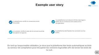23
Exemple user story
La plateforme vérifie la connexion avant
d’accéder9
En tant qu’responsable validation, je veux que la plateforme des tests automatiques accède
au serveur de compilation pour récupérer les versions logicielles afin de lancer les tests de
la nuit.
La plateforme doit flasher les versions sur les
cartes.9La solution vérifie la date de la version avant de
récupérer le logiciel.9
*La plateforme écrit dans le fichier des logs le
status de la connexion et le status de la
récupération9
 