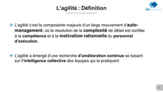 L’agilité : Définition
Définition philosophique
v L’agilité c’est la composante majeure d’un large mouvement d’auto-
management, où la résolution de la complexité de détail est confiée
à la compétence et à la motivation rationnelle du personnel
d’exécution.
v L’agilité a émergé d’une recherche d’amélioration continue se basant
sur l’intelligence collective des équipes qui la pratiquent
5
 
