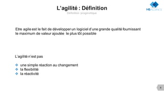 6
L’agilité : Définition
Définition pragmatique
Etre agile est le fait de développer un logiciel d’une grande qualité fournissant
le maximum de valeur ajoutée le plus tôt possible
L’agilité n’est pas
v une simple réaction au changement
v la flexibilité
v la réactivité
 