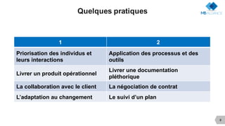 8
Quelques pratiques
1 2
Priorisation des individus et
leurs interactions
Application des processus et des
outils
Livrer un produit opérationnel
Livrer une documentation
pléthorique
La collaboration avec le client La négociation de contrat
L’adaptation au changement Le suivi d’un plan
 