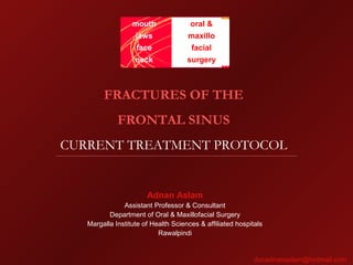 FRACTURES OF THE
FRONTAL SINUS
CURRENT TREATMENT PROTOCOL
mouth
jaws
face
neck
oral &
maxillo
facial
surgery
Adnan Aslam
Assistant Professor & Consultant
Department of Oral & Maxillofacial Surgery
Margalla Institute of Health Sciences & affiliated hospitals
Rawalpindi
docadnanaslam@hotmail.com
 