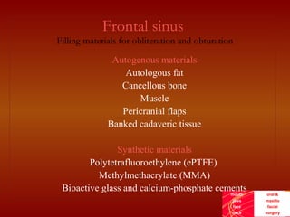 mouth
jaws
face
neck
oral &
maxillo
facial
surgery
Frontal sinus
Filling materials for obliteration and obturation
Autogenous materials
Autologous fat
Cancellous bone
Muscle
Pericranial flaps
Banked cadaveric tissue
Synthetic materials
Polytetrafluoroethylene (ePTFE)
Methylmethacrylate (MMA)
Bioactive glass and calcium-phosphate cements
 