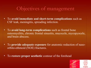 mouth
jaws
face
neck
oral &
maxillo
facial
surgery
Objectives of management
• To avoid immediate and short-term complications such as
CSF leak, meningitis, spreading infection.
• To avoid long-term complications such as frontal bone
osteomyelitis, chronic frontal sinusitis, mucocele, mycopyocele,
and brain abscess.
• To provide adequate exposure for anatomic reduction of naso-
orbito-ethmoid (NOE) fractures.
• To restore proper aesthetic contour of the forehead
 