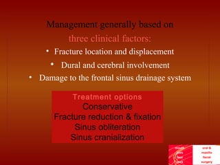 mouth
jaws
face
neck
oral &
maxillo
facial
surgery
Management generally based on
three clinical factors:
• Fracture location and displacement
• Dural and cerebral involvement
• Damage to the frontal sinus drainage system
Treatment options
Conservative
Fracture reduction & fixation
Sinus obliteration
Sinus cranialization
 