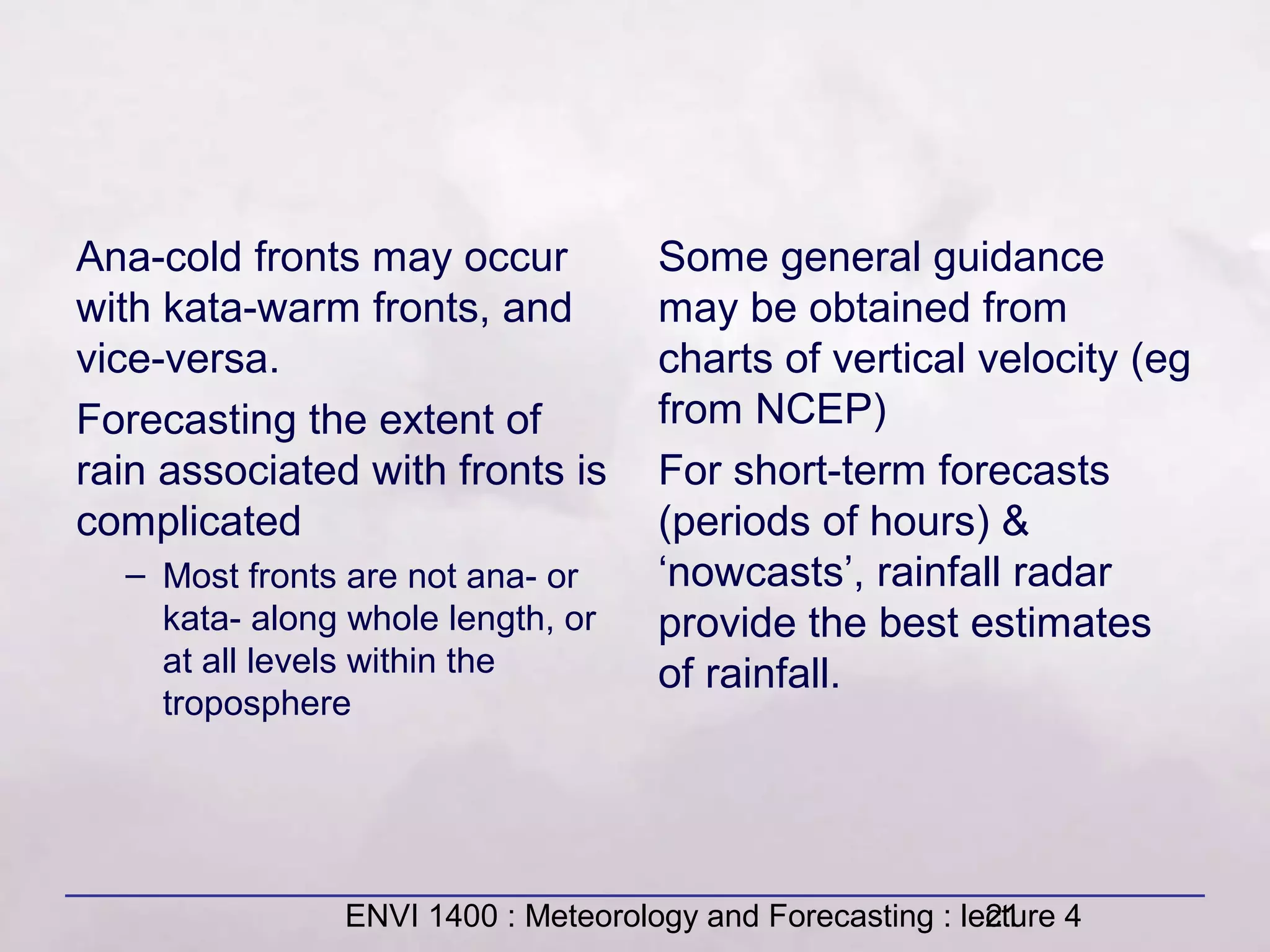 ENVI 1400 : Meteorology and Forecasting : lecture 421
Ana-cold fronts may occur
with kata-warm fronts, and
vice-versa.
Forecasting the extent of
rain associated with fronts is
complicated
– Most fronts are not ana- or
kata- along whole length, or
at all levels within the
troposphere
Some general guidance
may be obtained from
charts of vertical velocity (eg
from NCEP)
For short-term forecasts
(periods of hours) &
‘nowcasts’, rainfall radar
provide the best estimates
of rainfall.
 