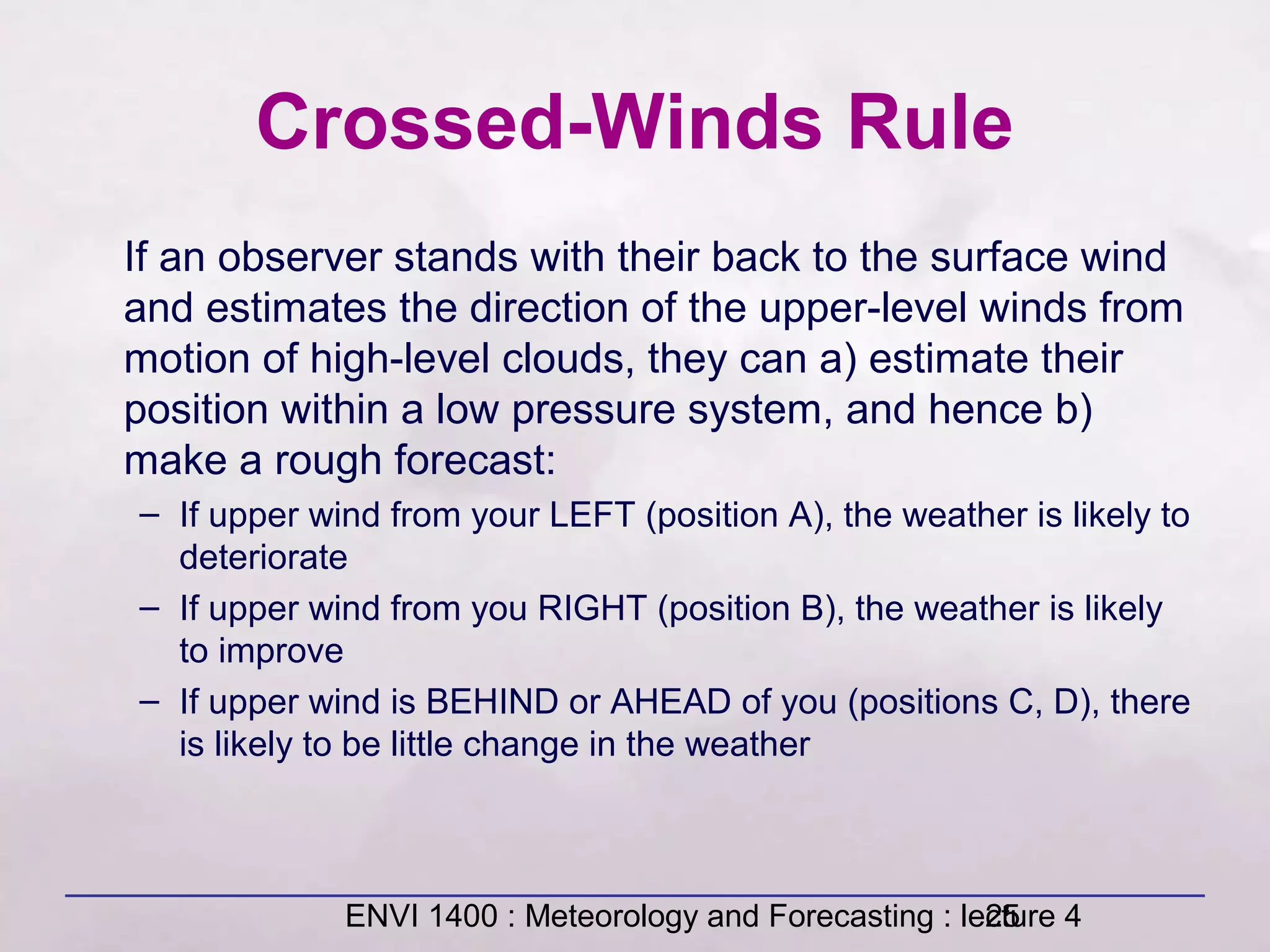 ENVI 1400 : Meteorology and Forecasting : lecture 425
Crossed-Winds Rule
If an observer stands with their back to the surface wind
and estimates the direction of the upper-level winds from
motion of high-level clouds, they can a) estimate their
position within a low pressure system, and hence b)
make a rough forecast:
– If upper wind from your LEFT (position A), the weather is likely to
deteriorate
– If upper wind from you RIGHT (position B), the weather is likely
to improve
– If upper wind is BEHIND or AHEAD of you (positions C, D), there
is likely to be little change in the weather
 