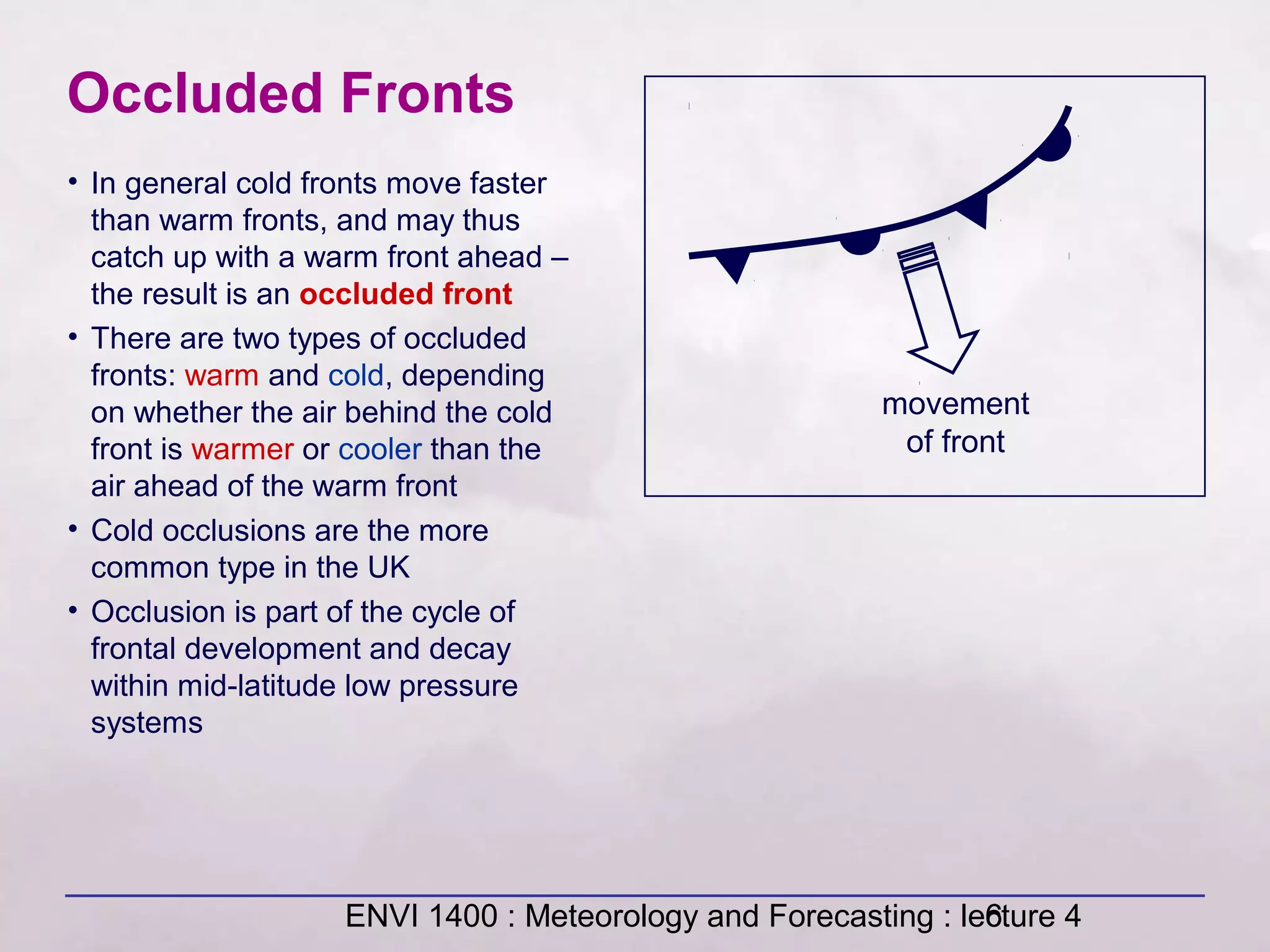 ENVI 1400 : Meteorology and Forecasting : lecture 46
Occluded Fronts
movement
of front
• In general cold fronts move faster
than warm fronts, and may thus
catch up with a warm front ahead –
the result is an occluded front
• There are two types of occluded
fronts: warm and cold, depending
on whether the air behind the cold
front is warmer or cooler than the
air ahead of the warm front
• Cold occlusions are the more
common type in the UK
• Occlusion is part of the cycle of
frontal development and decay
within mid-latitude low pressure
systems
 