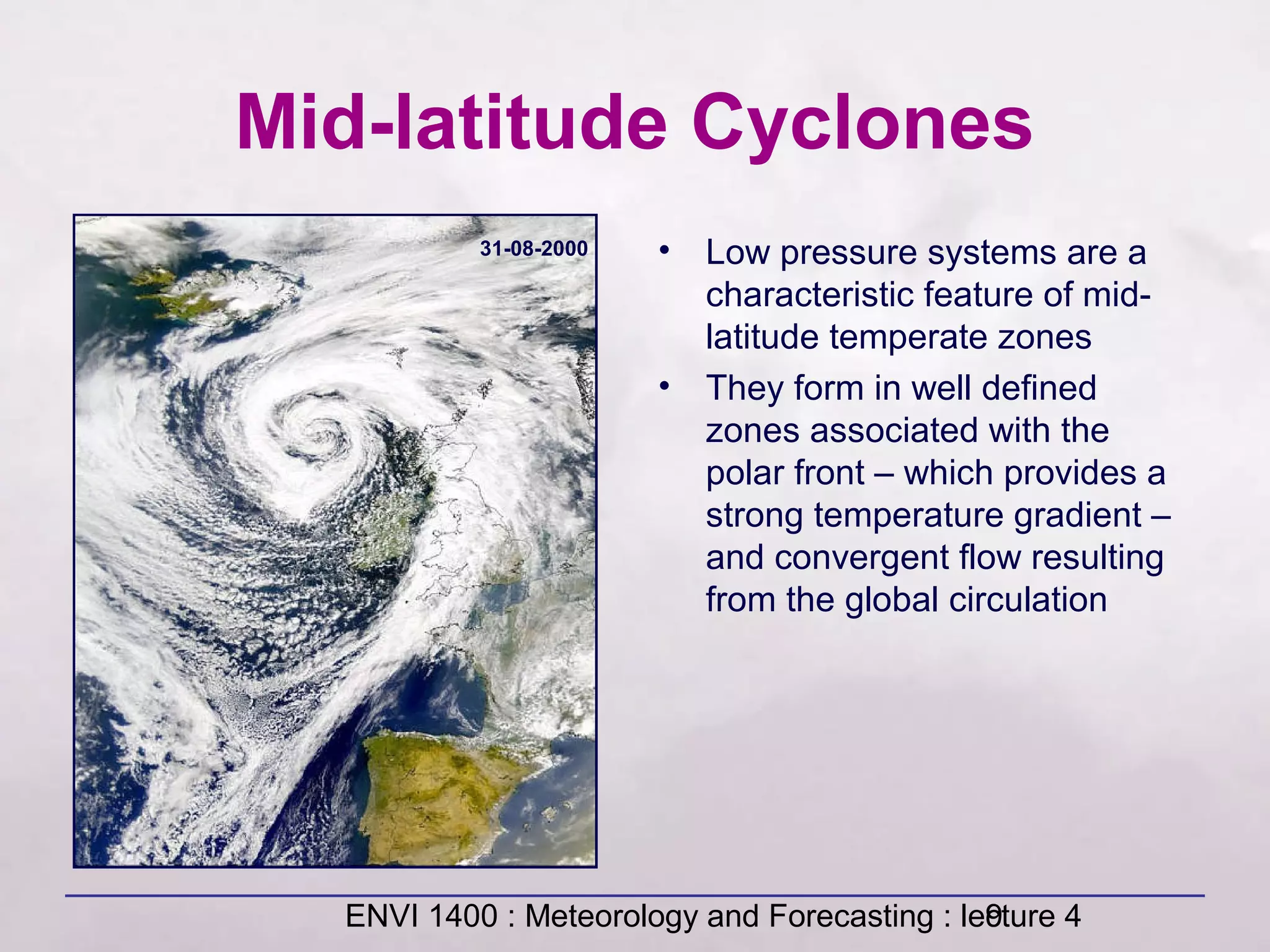 ENVI 1400 : Meteorology and Forecasting : lecture 49
Mid-latitude Cyclones
• Low pressure systems are a
characteristic feature of mid-
latitude temperate zones
• They form in well defined
zones associated with the
polar front – which provides a
strong temperature gradient –
and convergent flow resulting
from the global circulation
31-08-2000
 