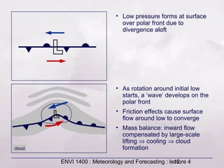 ENVI 1400 : Meteorology and Forecasting : lecture 412
• Low pressure forms at surface
over polar front due to
divergence aloft
• As rotation around initial low
starts, a ‘wave’ develops on the
polar front
• Friction effects cause surface
flow around low to converge
• Mass balance: inward flow
compensated by large-scale
lifting ⇒ cooling ⇒ cloud
formationcloud
 