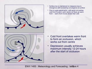 ENVI 1400 : Meteorology and Forecasting : lecture 413
• Surface low is maintained (or deepens) due to
divergence aloft exceeding convergence at surface
• Flow is super-geostrophic: cold sector air pushes
cold front forward; warm sector air flows up warm
front – warm front moves slower than cold
• Cold front overtakes warm front
to form an occlusion, which
works out from centre
• Depression usually achieves
maximum intensity 12-24 hours
after the start of occlusion
 