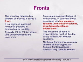 ENVI 1400 : Meteorology and Forecasting : lecture 42
Fronts
The boundary between two
different air masses is called a
front.
It is a region of significant
horizontal gradients in
temperature or humidity.
Typically 100 to 200 km wide –
very sharp transitions are
uncommon.
Fronts are a dominant feature of
mid-latitudes. In particular fronts
associated with low pressure
systems (mid-latitude cyclones,
extra-tropical cyclones,
depressions).
The movement of fronts is
responsible for much of the day-
to-day variability in weather
conditions.
Northwest Europe receives many
different air mass types, with
frequent frontal passages –
results in very variable weather.
 