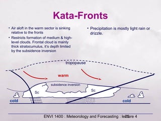 ENVI 1400 : Meteorology and Forecasting : lecture 420
Kata-Fronts
tropopause
Sc
Sc
subsidence inversion
• Air aloft in the warm sector is sinking
relative to the fronts
• Restricts formation of medium & high-
level clouds. Frontal cloud is mainly
thick stratocumulus, it’s depth limited
by the subsidence inversion
• Precipitation is mostly light rain or
drizzle.
cold
warm
cold
 