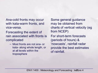 ENVI 1400 : Meteorology and Forecasting : lecture 421
Ana-cold fronts may occur
with kata-warm fronts, and
vice-versa.
Forecasting the extent of
rain associated with fronts is
complicated
– Most fronts are not ana- or
kata- along whole length, or
at all levels within the
troposphere
Some general guidance
may be obtained from
charts of vertical velocity (eg
from NCEP)
For short-term forecasts
(periods of hours) &
‘nowcasts’, rainfall radar
provide the best estimates
of rainfall.
 