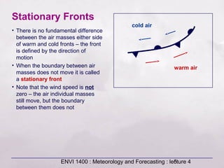 ENVI 1400 : Meteorology and Forecasting : lecture 45
Stationary Fronts
• There is no fundamental difference
between the air masses either side
of warm and cold fronts – the front
is defined by the direction of
motion
• When the boundary between air
masses does not move it is called
a stationary front
• Note that the wind speed is not
zero – the air individual masses
still move, but the boundary
between them does not
cold air
warm air
 