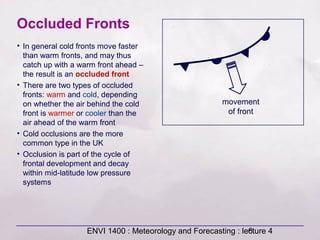 ENVI 1400 : Meteorology and Forecasting : lecture 46
Occluded Fronts
movement
of front
• In general cold fronts move faster
than warm fronts, and may thus
catch up with a warm front ahead –
the result is an occluded front
• There are two types of occluded
fronts: warm and cold, depending
on whether the air behind the cold
front is warmer or cooler than the
air ahead of the warm front
• Cold occlusions are the more
common type in the UK
• Occlusion is part of the cycle of
frontal development and decay
within mid-latitude low pressure
systems
 