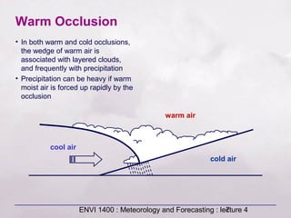 ENVI 1400 : Meteorology and Forecasting : lecture 47
cold air
warm air
cool air
Warm Occlusion
• In both warm and cold occlusions,
the wedge of warm air is
associated with layered clouds,
and frequently with precipitation
• Precipitation can be heavy if warm
moist air is forced up rapidly by the
occlusion
 