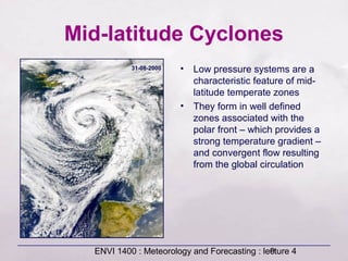 ENVI 1400 : Meteorology and Forecasting : lecture 49
Mid-latitude Cyclones
• Low pressure systems are a
characteristic feature of mid-
latitude temperate zones
• They form in well defined
zones associated with the
polar front – which provides a
strong temperature gradient –
and convergent flow resulting
from the global circulation
31-08-2000
 