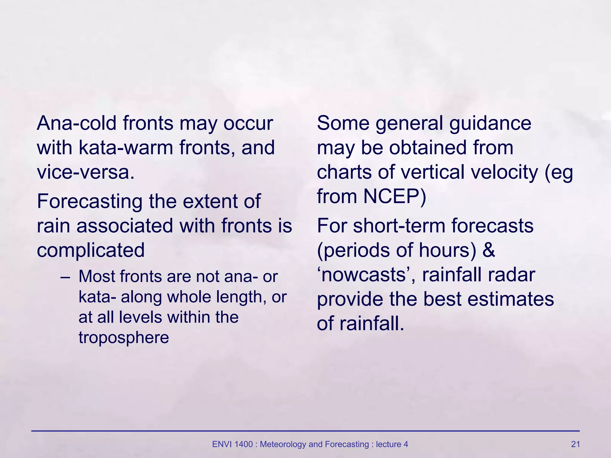 ENVI 1400 : Meteorology and Forecasting : lecture 4 21
Ana-cold fronts may occur
with kata-warm fronts, and
vice-versa.
Forecasting the extent of
rain associated with fronts is
complicated
– Most fronts are not ana- or
kata- along whole length, or
at all levels within the
troposphere
Some general guidance
may be obtained from
charts of vertical velocity (eg
from NCEP)
For short-term forecasts
(periods of hours) &
‘nowcasts’, rainfall radar
provide the best estimates
of rainfall.
 