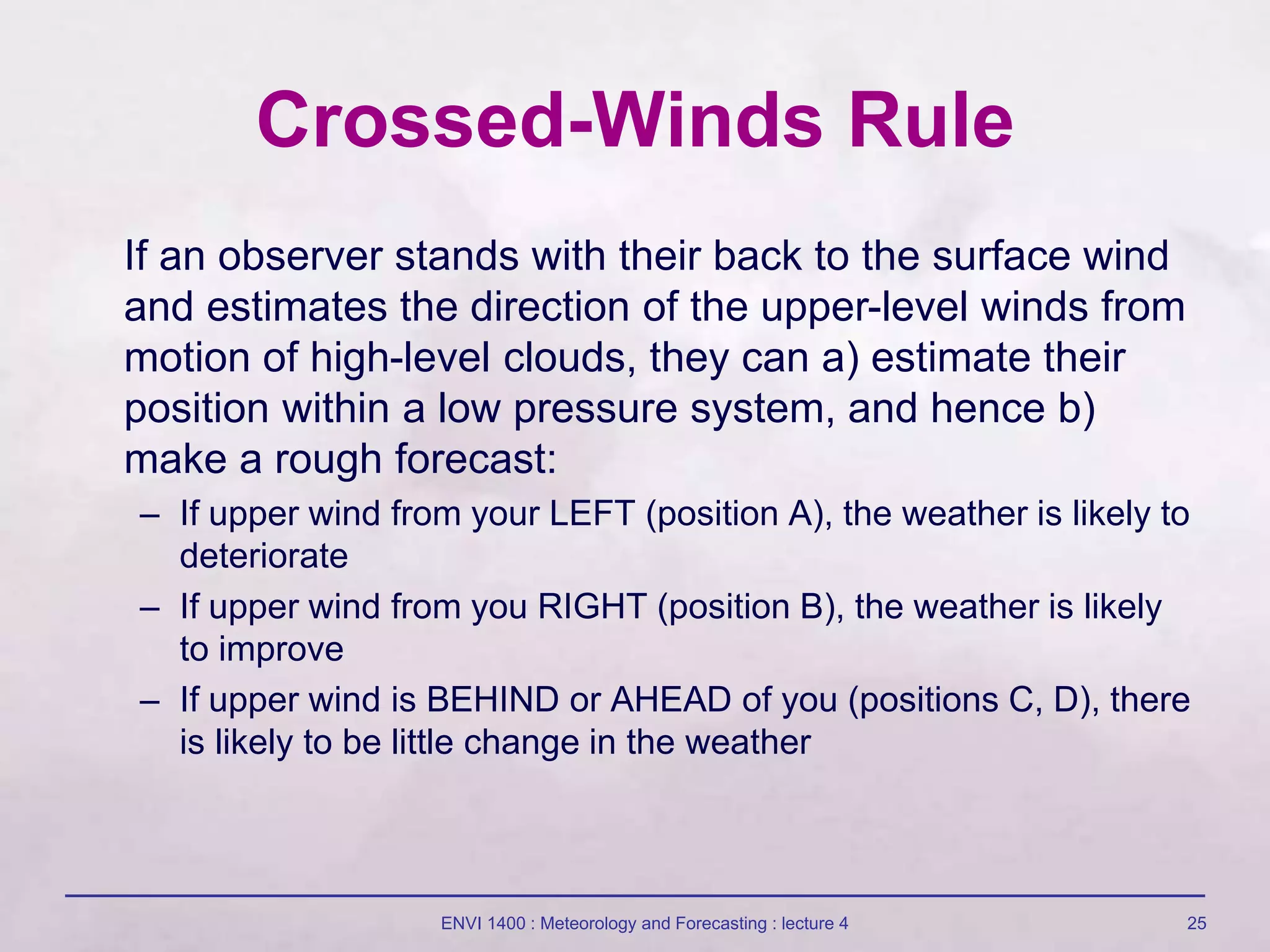 ENVI 1400 : Meteorology and Forecasting : lecture 4 25
Crossed-Winds Rule
If an observer stands with their back to the surface wind
and estimates the direction of the upper-level winds from
motion of high-level clouds, they can a) estimate their
position within a low pressure system, and hence b)
make a rough forecast:
– If upper wind from your LEFT (position A), the weather is likely to
deteriorate
– If upper wind from you RIGHT (position B), the weather is likely
to improve
– If upper wind is BEHIND or AHEAD of you (positions C, D), there
is likely to be little change in the weather
 
