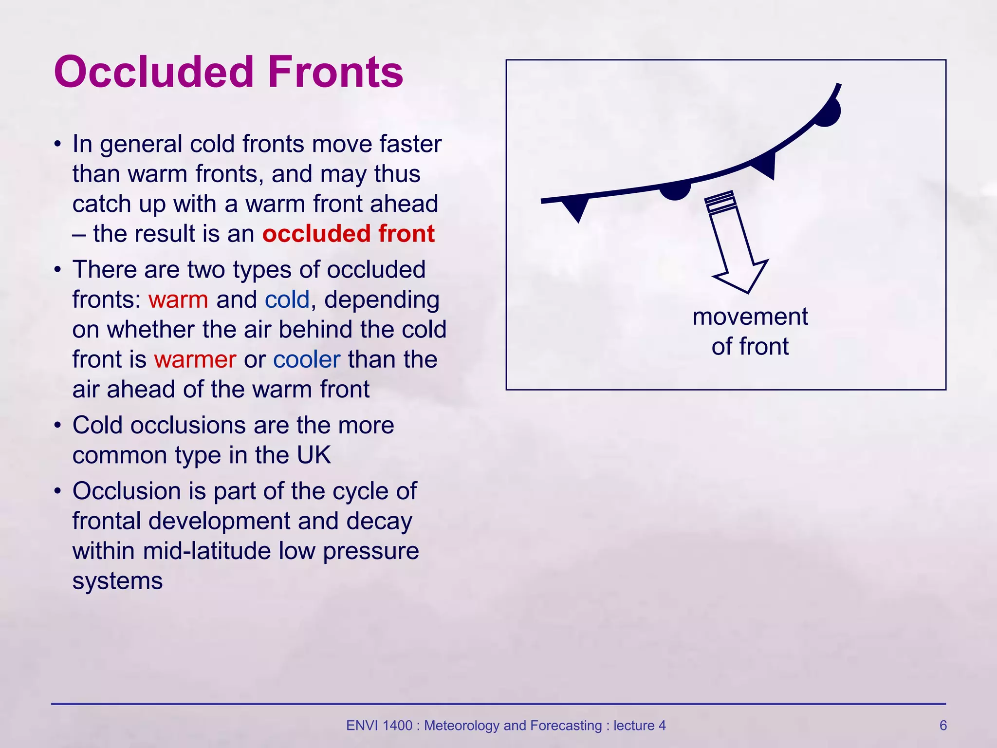 ENVI 1400 : Meteorology and Forecasting : lecture 4 6
Occluded Fronts
movement
of front
• In general cold fronts move faster
than warm fronts, and may thus
catch up with a warm front ahead
– the result is an occluded front
• There are two types of occluded
fronts: warm and cold, depending
on whether the air behind the cold
front is warmer or cooler than the
air ahead of the warm front
• Cold occlusions are the more
common type in the UK
• Occlusion is part of the cycle of
frontal development and decay
within mid-latitude low pressure
systems
 