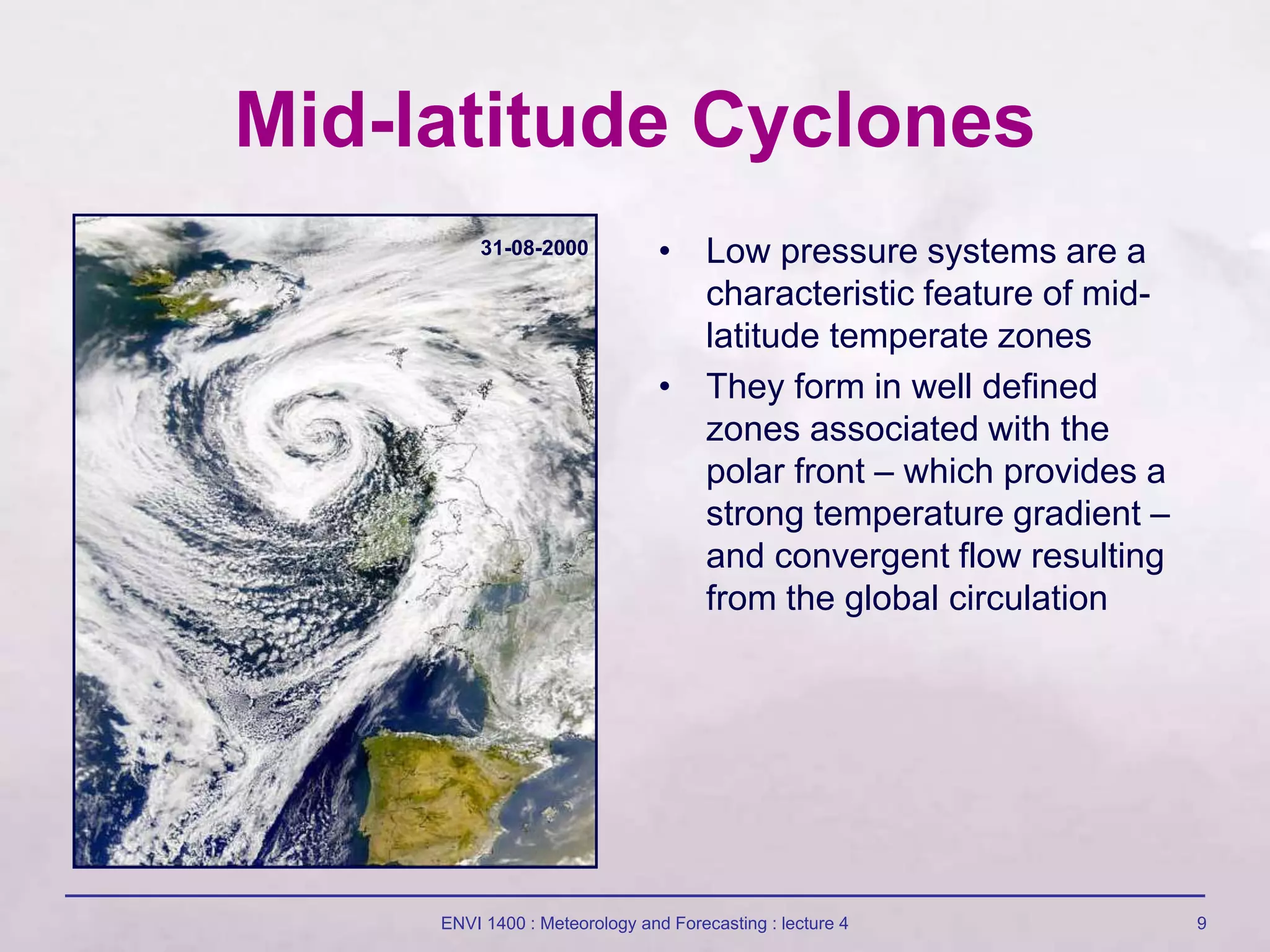ENVI 1400 : Meteorology and Forecasting : lecture 4 9
Mid-latitude Cyclones
• Low pressure systems are a
characteristic feature of mid-
latitude temperate zones
• They form in well defined
zones associated with the
polar front – which provides a
strong temperature gradient –
and convergent flow resulting
from the global circulation
31-08-2000
 