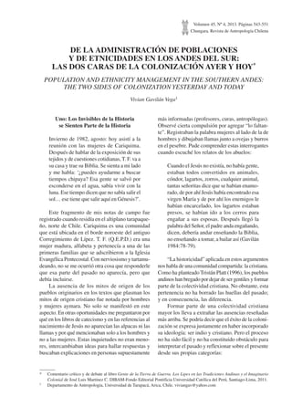 Volumen 45, Nº 4, 2013. Páginas 543-551
Chungara, Revista de Antropología Chilena
DE LA ADMINISTRACIÓN DE POBLACIONES
Y DE ETNICIDADES EN LOS ANDES DEL SUR:
LAS DOS CARAS DE LA COLONIZACIÓN AYER Y HOY*
POPULATION AND ETHNICITY MANAGEMENT IN THE SOUTHERN ANDES:
THE TWO SIDES OF COLONIZATION YESTERDAY AND TODAY
Vivian Gavilán Vega1
*	 Comentario crítico y de debate al libro Gente de la Tierra de Guerra. Los Lipes en las Tradiciones Andinas y el Imaginario
Colonial de José Luis Martínez C. DIBAM-Fondo Editorial Pontificia Universidad Católica del Perú, Santiago-Lima, 2011.
1	 Departamento de Antropología, Universidad de Tarapacá, Arica, Chile. viviangav@yahoo.com
Uno: Los Invisibles de la Historia
se Sienten Parte de la Historia
Invierno de 1982, agosto: hoy asistí a la
reunión con las mujeres de Cariquima.
Después de hablar de la exposición de sus
tejidos y de cuestiones cotidianas, T. F. va a
su casa y trae su Biblia. Se sienta a mi lado
y me habla: ‘¿puedes ayudarme a buscar
tiempos chipaya? Esa gente se salvó por
esconderse en el agua, sabía vivir con la
luna. Ese tiempo dicen que no sabía salir el
sol… ese tiene que salir aquí en Génesis?’.
Este fragmento de mis notas de campo fue
registrado cuando residía en el altiplano tarapaque-
ño, norte de Chile. Cariquima es una comunidad
que está ubicada en el borde noroeste del antiguo
Corregimiento de Lípez. T. F. (Q.E.P.D.) era una
mujer madura, alfabeta y pertenecía a una de las
primeras familias que se adscribieron a la Iglesia
Evangélica Pentecostal. Con nerviosismo y tartamu-
deando, no se me ocurrió otra cosa que responderle
que esa parte del pasado no aparecía, pero que
debía incluirse.
La ausencia de los mitos de origen de los
pueblos originarios en los textos que plasman los
mitos de origen cristiano fue notada por hombres
y mujeres aymara. No solo se manifestó en este
aspecto. En otras oportunidades me preguntaron por
qué en los libros de catecismo y en las referencias al
nacimiento de Jesús no aparecían las alpacas ni las
llamas y por qué mencionaban solo a los hombres y
no a las mujeres. Estas inquietudes no eran meno-
res, intercambiaban ideas para hallar respuestas y
buscaban explicaciones en personas supuestamente
más informadas (profesores, curas, antropólogas).
Observé cierta compulsión por agregar “lo faltan-
te”. Registraban la palabra mujeres al lado de la de
hombres y dibujaban llamas junto a ovejas y burros
en el pesebre. Pude comprender estas interrogantes
cuando escuché los relatos de los abuelos:
Cuando el Jesús no existía, no había gente,
estaban todos convertidos en animales,
cóndor, lagartos, zorros, cualquier animal,
tantas señoritas dice que se habían enamo-
rado, de por ahí Jesús había encontrado esa
virgen María y de por ahí los enemigos le
habían encarcelado, los lagartos estaban
presos, se habían ido a los cerros para
engañar a sus esposas. Después llegó la
palabra del Señor, el padre anda engañando,
dicen, debería andar enseñando la Biblia,
no enseñando a tomar, a bailar así (Gavilán
1984:78-79).
“La historicidad” aplicada en estos argumentos
nos habla de una comunidad compartida: la cristiana.
Como ha planteado Tristán Platt (1996), los pueblos
andinos han bregado por dejar de ser gentiles y formar
parte de la colectividad cristiana. No obstante, esta
pertenencia no ha borrado las huellas del pasado;
y en consecuencia, las diferencia.
Formar parte de una colectividad cristiana
mayor los lleva a extrañar las ausencias reseñadas
más arriba. Se podría decir que el éxito de la coloni-
zación se expresa justamente en haber incorporado
su ideología: ser indio y cristiano. Pero el proceso
no ha sido fácil y no ha constituido obstáculo para
interpretar el pasado y reflexionar sobre el presente
desde sus propias categorías:
 