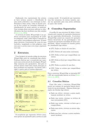 Explorando esta representação das arestas,
as faces incluem somente o identiﬁcador de
uma aresta arbitrária e sua orientação na face.
Partindo-se desta aresta, todas as demais ares-
tas da face podem ser acessadas utilizando os
identiﬁcadores de aresta anterior ou posterior.
Uma variação desta estrutura adiciona os iden-
tiﬁcadores das faces incidentes nos dois sentidos
(Farin et al., 2003).
A estrutura de dados Winged-Egde é um po-
deroso mecanismo para manipulação de mode-
los poligonais, onde a idéia básica é baseada em
uma aresta e seus polígonos adjacentes. O nome
dessa estrutura é proveniente do corpo de uma
borboleta, imaginando os dois polígonos como
suas asas e a aresta como o seu corpo, separando
suas asas.
2 Estrutura
Uma listagem em pseudo-código da estrutura
Winged-Edge pode ser visualizada logo abaixo.
Podemos observar que o receptáculo que repre-
senta uma aresta através da abordagem Winged-
Edge armazena oito apontadores: dois para os
vértices inicial e ﬁnal (tail e head), dois para as
faces incidentes da esquerda e da direita (left e
right) e quatro para as arestas adjacentes.
/∗ Data s t r u c t u r e − Vertex ∗/
c l a s s WE_Vertex
{
WE_Edge ∗ incident_edge ;
WE_VertexDataObject data ;
}
/∗ Data s t r u c t u r e − Edge∗/
c l a s s WE_Edge
{
// V e r t i c e s
WE_Vertex ∗ v e r t e x _ t a i l ;
WE_Vertex ∗ vertex_head ;
// Faces
WE_Face ∗ f a c e _ l e f t , ∗ f a c e _ r i g h t ;
// Edges
WE_Edge ∗ egde_head_left ;
WE_Edge ∗ egde_head_right ;
WE_Edge ∗ e g d e _ t a i l _ l e f t ;
WE_Edge ∗ e g d e _ t a i l _ r i g h t ;
// A data
WE_EdgeDataObject data ;
}
/∗ Data s t r u c t u r e − Face ∗/
c l a s s WE_Face
{
WE_Edge ∗ incident_edge ;
WE_FaceDataObject data ;
}
O receptáculo que representa vértices arma-
zena apenas um apontador para a aresta no qual
o mesmo incide. O receptáculo que representa
uma face armazena, da mesma maneira, ape-
nas um apontador para uma aresta arbitrária
na qual a face incide.
3 Consultas Suportadas
A escolha de uma estrutura de dados é deter-
minada pelo conjunto de operações elementares
que são suportadas eﬁcientemente. A estrutura
Winged-Edge possui um conjunto de operações
básicas decorrentes de sua prototipação e um
conjunto de operações extendidas de baixa com-
plexidade. Alguns exemplos de consulta podem
ser visualizados logo abaixo:
• (FV) Todos os vértices de uma face;
• (EV) Vértices de uma aresta (extremos);
• (VF) Todas as faces que compartilham um
vértice;
• (EF) Todas as faces que compartilham uma
aresta;
• (FE) Todas as arestas de uma face;
• (VE) Todas as arestas que compartilham
um vértice;
Para a estrutura Winged-Edge as operações EV
e EF são consideradas básicas ou trivias (Nepe-
rud et al., 2007).
3.1 Consultas Básicas
Como dito antes, a estrutura Winged-Edge
possui um conjunto de operações básicas decor-
rentes de sua prototipação. Algumas dessas ope-
rações são listadas logo abaixo:
• Dado um vértice, retornar a aresta imedi-
tamente incidente ao vértice;
• Dada uma aresta, retornar os vértices de
suas extremidades (EV);
• Dada uma aresta, retornar as faces que o
compartilham;
• Dada uma aresta, retornar as arestas adja-
centes;
• Dada uma face, retornar a aresta imediata-
mente incidente.
2
 