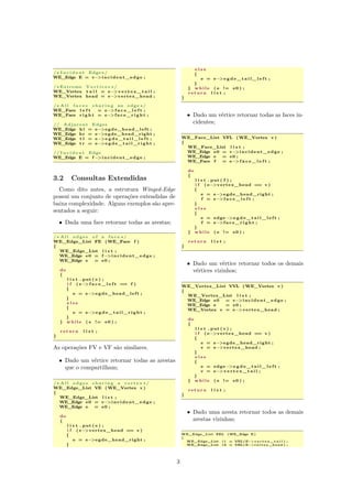 /∗ I n c i d e n t Edge∗/
WE_Edge E = v−>incident_edge ;
/∗ Extreme V e r t i c e s ∗/
WE_Vertex t a i l = e−>v e r t e x _ t a i l ;
WE_Vertex head = e−>vertex_head ;
/∗ A l l f a c e s s h a r i n g an edge ∗/
WE_Face l e f t = e−>f a c e _ l e f t ;
WE_Face r i g h t = e−>f a c e _ r i g h t ;
// Adjacent Edges
WE_Edge h l = e−>egde_head_left ;
WE_Edge hr = e−>egde_head_right ;
WE_Edge t l = e−>e g d e _ t a i l _ l e f t ;
WE_Edge t r = e−>e g d e _ t a i l _ r i g h t ;
// I n c i d e n t Edge
WE_Edge E = f −>incident_edge ;
3.2 Consultas Extendidas
Como dito antes, a estrutura Winged-Edge
possui um conjunto de operações extendidas de
baixa complexidade. Alguns exemplos são apre-
sentados a seguir:
• Dada uma face retornar todas as arestas;
/∗ A l l edges o f a f a c e ∗/
WE_Edge_List FE (WE_Face f )
{
WE_Edge_List l i s t ;
WE_Edge e0 = f −>incident_edge ;
WE_Edge e = e0 ;
do
{
l i s t . put ( e ) ;
i f ( e−>f a c e _ l e f t == f )
{
e = e−>egde_head_left ;
}
e l s e
{
e = e−>e g d e _ t a i l _ r i g h t ;
}
} w h i l e ( e != e0 ) ;
r e t u r n l i s t ;
}
As operações FV e VF são similares.
• Dado um vértice retornar todas as arestas
que o compartilham;
/∗ A l l edges s h a r i n g a v e r t e x ∗/
WE_Edge_List VE (WE_Vertex v )
{
WE_Edge_List l i s t ;
WE_Edge e0 = v−>incident_edge ;
WE_Edge e = e0 ;
do
{
l i s t . put ( e ) ;
i f ( e−>vertex_head == v )
{
e = e−>egde_head_right ;
}
e l s e
{
e = e−>e g d e _ t a i l _ l e f t ;
}
} w h i l e ( e != e0 ) ;
r e t u r n l i s t ;
}
• Dado um vértice retornar todas as faces in-
cidentes;
WE_Face_List VFL (WE_Vertex v )
{
WE_Face_List l i s t ;
WE_Edge e0 = v−>incident_edge ;
WE_Edge e = e0 ;
WE_Face f = e−>f a c e _ l e f t ;
do
{
l i s t . put ( f ) ;
i f ( e−>vertex_head == v )
{
e = e−>egde_head_right ;
f = e−>f a c e _ l e f t ;
}
e l s e
{
e = edge−>e g d e _ t a i l _ l e f t ;
f = e−>f a c e _ r i g h t ;
}
} w h i l e ( e != e0 ) ;
r e t u r n l i s t ;
}
• Dado um vértice retornar todos os demais
vértices vizinhos;
WE_Vertex_List VVL (WE_Vertex v )
{
WE_Vertex_List l i s t ;
WE_Edge e0 = v−>incident_edge ;
WE_Edge e = e0 ;
WE_Vertex v = e−>vertex_head ;
do
{
l i s t . put ( v ) ;
i f ( e−>vertex_head == v )
{
e = e−>egde_head_right ;
v = e−>vertex_head ;
}
e l s e
{
e = edge−>e g d e _ t a i l _ l e f t ;
v = e−>v e r t e x _ t a i l ;
}
} w h i l e ( e != e0 ) ;
r e t u r n l i s t ;
}
• Dado uma aresta retornar todos as demais
arestas vizinhas;
WE_Edge_List EEL (WE_Edge E)
{
WE_Edge_List l 1 = VEL(E−> v e r t e x _ t a i l ) ;
WE_Edge_List l 2 = VEL(E−>vertex_head ) ;
3
 