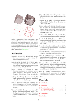 Figura 4: A estrutura Winged-Egde permite a pas-
sagem rápida entre faces, arestas e vértices, devido
à estrutura explicitamente ligada em rede. Esta re-
presentação é amplamente utilizada em programas
de modelagem para fornecer maior ﬂexibilidade na
alteração dinâmica da geometria da malha, com isso
operações de divisão e mesclagem podem ser execu-
tadas rapidamente (Foley, 1996).
Referências
Baumgart, B. G. (1975), ‘Winged-edge polyhe-
dron representation for computer vision’, Na-
tional Computer Conference.
Beall, M. W. & Shephard, M. S. (1997), ‘A ge-
neral topology-based mesh data structures’,
International Journal for Numerical Methods
in Engineering 40(9), 1573–1596.
Braid, I., Hillyard, R. & Stroud, I. (1980),
‘Stepwise construction of polyhedra in geo-
metric modelling’, Mathematical Methods in
Computer Graphics and Design pp. 123–141.
de Berg, M., Cheong, O. & van Kreveld, M.
(2008), Computational geometry: algorithms
and applications, 3 ed., Springer.
Farin, G., Hamann, B. & Hagen, H. (2003), Hie-
rarchical and geometrical methods in scientiﬁc
visualization, Mathematics and visualization,
Springer.
Fischer, R. (1991), Genesys - um sistema hí-
brido de modelagem de sólidos, Master’s the-
sis, Departamento de Informática - Pontifícia
Universidade Católica - PUC-Rio - Rio de Ja-
neiro.
Foley, J. D. (1996), Computer graphics: princi-
ples and practice, 2 ed., Addison-Wesley Pro-
fessional.
Glassner, A. S. (1991), ‘Maintaining winged-
edge models’, Graphics Gems II - Academic
Press 2, 191–201.
Gois, J. & Piteri, M. (2002), ‘Geração automá-
tica de malhas de elementos ﬁnitos e a estru-
tura de dados winged-edge modiﬁcada’, Ten-
dências em Matemática Aplicada e Computa-
cional 3(1), 121–130.
Hanks, B. W. (2005), Proceedings of the 14th
International Meshing Roundtable, Springer.
Leondes, C. T. (2002), Database and data com-
munication network systems: techniques and
applications, Vol. 2, Elsevier Science - Acade-
mic Press.
Neperud, B., Lowther, J. & Shene, C.-K. (2007),
‘Visualizing and animating the winged-edge
data structure’, Elsevier.
O’Rourke, J. (1998), Computational geometry in
C, 2 ed., Cambridge University Press.
Piteri, M. (1999), Geração Automática de Ma-
lhas Hierárquico-Adaptativas em Domínios
Bidimensionais e Tridimensionais, PhD the-
sis, Universidade Técnica de Lisboa.
Piteri, M. & Almeida, J. (1995), ‘Hierarchical 2d
mesh generation using topological data struc-
tures’, Education, Practice and Promotion of
Computational Methods in Engineering Using
Small Computers 2, 981–986.
Vince, J. A. (2000), Essential computer anima-
tion fast: how to understand the techniques
and potential of computer animation, Sprin-
ger.
Conteúdo
1 Introdução 1
2 Estrutura 2
3 Consultas Suportadas 2
3.1 Consultas Básicas . . . . . . . . . . . 2
3.2 Consultas Extendidas . . . . . . . . 3
4 Conclusões 4
Referências 5
5
 