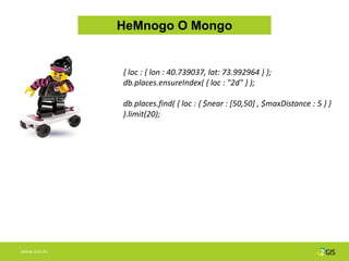 НеMnogo О Mongo


              { loc : { lon : 40.739037, lat: 73.992964 } };
              db.places.ensureIndex( { loc : "2d" } );

              db.places.find( { loc : { $near : [50,50] , $maxDistance : 5 } }
              ).limit(20);




WWW.2GIS.RU
 