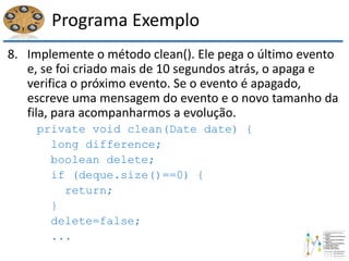 Programa Exemplo
8. Implemente o método clean(). Ele pega o último evento
e, se foi criado mais de 10 segundos atrás, o apaga e
verifica o próximo evento. Se o evento é apagado,
escreve uma mensagem do evento e o novo tamanho da
fila, para acompanharmos a evolução.
private void clean(Date date) {
long difference;
boolean delete;
if (deque.size()==0) {
return;
}
delete=false;
...
 
