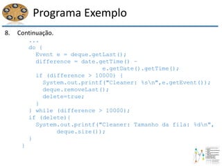 Programa Exemplo
8. Continuação.
...
do {
Event e = deque.getLast();
difference = date.getTime() –
e.getDate().getTime();
if (difference > 10000) {
System.out.printf("Cleaner: %sn",e.getEvent());
deque.removeLast();
delete=true;
}
} while (difference > 10000);
if (delete){
System.out.printf("Cleaner: Tamanho da fila: %dn",
deque.size());
}
}
 