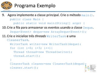 Programa Exemplo
9. Agora implemente a classe principal. Crie o método main().
public class Main {
public static void main(String[] args) {
10.Crie a fila para armazenar os eventos usando a classe Deque.
Deque<Event> deque=new ArrayDeque<Event>();
11.Crie e inicialize três threads WriterTask e uma
CleanerTask.
WriterTask writer=new WriterTask(deque);
for (int i=0; i<3; i++){
Thread thread=new Thread(writer);
thread.start();
}
CleanerTask cleaner=new CleanerTask(deque);
cleaner.start();
 