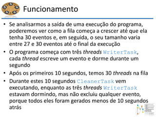 Funcionamento
• Se analisarmos a saída de uma execução do programa,
poderemos ver como a fila começa a crescer até que ela
tenha 30 eventos e, em seguida, o seu tamanho varia
entre 27 e 30 eventos até o final da execução
• O programa começa com três threads WriterTask,
cada thread escreve um evento e dorme durante um
segundo
• Após os primeiros 10 segundos, temos 30 threads na fila
• Durante estes 10 segundos CleanerTask vem
executando, enquanto as três threads WriterTask
estavam dormindo, mas não excluiu qualquer evento,
porque todos eles foram gerados menos de 10 segundos
atrás
 