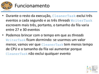 Funcionamento
• Durante o resto da execução, CleanerTask exclui três
eventos a cada segundo e as três threads WriterTask
escrevem mais três, portanto, o tamanho da fila varia
entre 27 e 30 eventos
• Podemos brincar com o tempo em que as threads
WriterTask ficam dormindo: se usarmos um valor
menor, vamos ver que CleanerTask tem menos tempo
de CPU e o tamanho da fila vai aumentar porque
CleanerTask não exclui qualquer evento
 