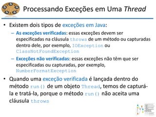 Processando Exceções em Uma Thread
• Existem dois tipos de exceções em Java:
– As exceções verificadas: essas exceções devem ser
especificadas na cláusula throws de um método ou capturadas
dentro dele, por exemplo, IOException ou
ClassNotFoundException
– Exceções não verificadas: essas exceções não têm que ser
especificadas ou capturadas, por exemplo,
NumberFormatException
• Quando uma exceção verificada é lançada dentro do
método run() de um objeto Thread, temos de capturá-
la e tratá-la, porque o método run() não aceita uma
cláusula throws
 