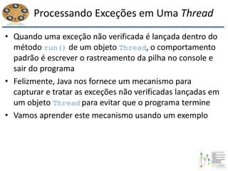 Processando Exceções em Uma Thread
• Quando uma exceção não verificada é lançada dentro do
método run() de um objeto Thread, o comportamento
padrão é escrever o rastreamento da pilha no console e
sair do programa
• Felizmente, Java nos fornece um mecanismo para
capturar e tratar as exceções não verificadas lançadas em
um objeto Thread para evitar que o programa termine
• Vamos aprender este mecanismo usando um exemplo
 