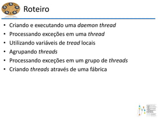 Roteiro
• Criando e executando uma daemon thread
• Processando exceções em uma thread
• Utilizando variáveis de tread locais
• Agrupando threads
• Processando exceções em um grupo de threads
• Criando threads através de uma fábrica
 