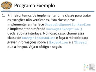 Programa Exemplo
1. Primeiro, temos de implementar uma classe para tratar
as exceções não verificadas. Esta classe deve
implementar a interface UncaughtExceptionHandler
e implementar o método uncaughtException()
declarado na interface. No nosso caso, chame essa
classe de ExceptionHandler e faça o método para
gravar informações sobre a Exception e a Thread
que a lançou. Veja o código a seguir.
 